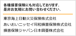 各種損害保険にも対応しております。是非お気軽にお問い合わせください。 東京海上日動火災保険株式会社 あいおいニッセイ同和損害保険株式会社 損害保険ジャパン日本興亜株式会社